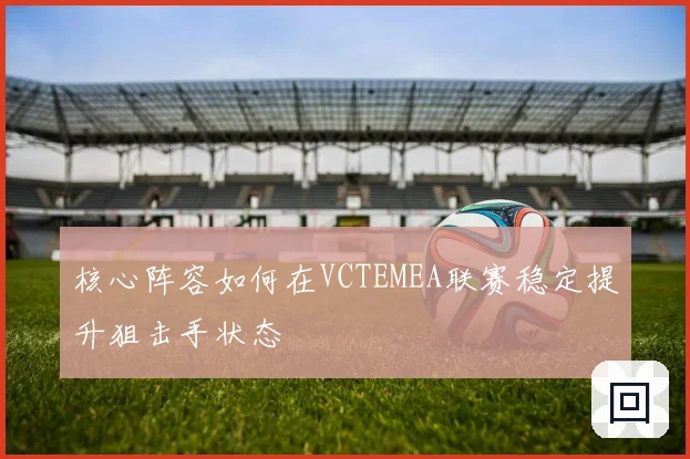 核心阵容如何在VCTEMEA联赛稳定提升狙击手状态