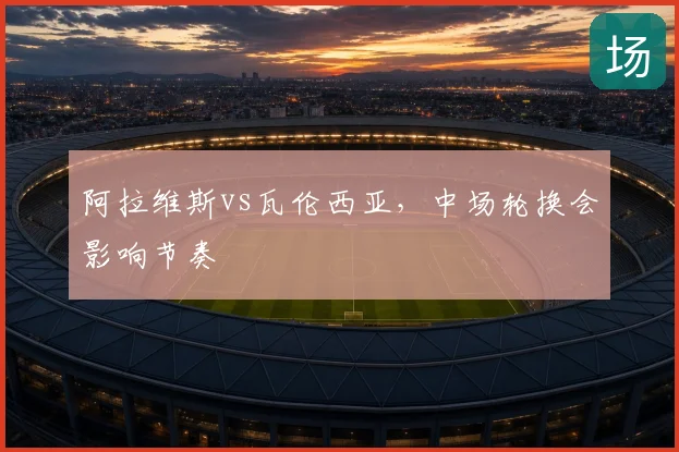 阿拉维斯vs瓦伦西亚，中场轮换会影响节奏